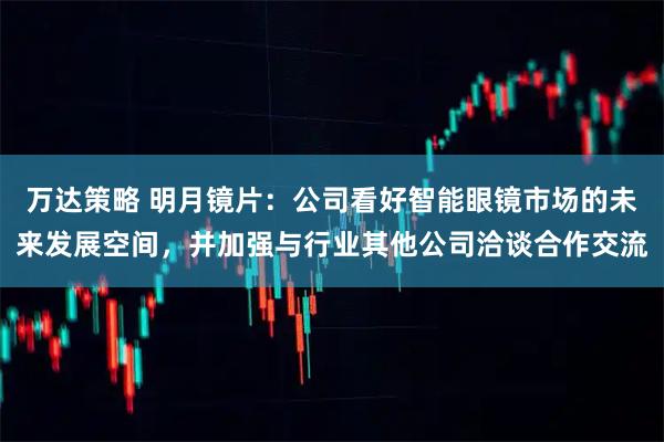 万达策略 明月镜片：公司看好智能眼镜市场的未来发展空间，并加强与行业其他公司洽谈合作交流