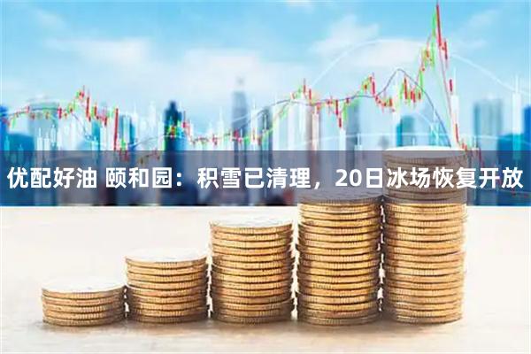 优配好油 颐和园：积雪已清理，20日冰场恢复开放