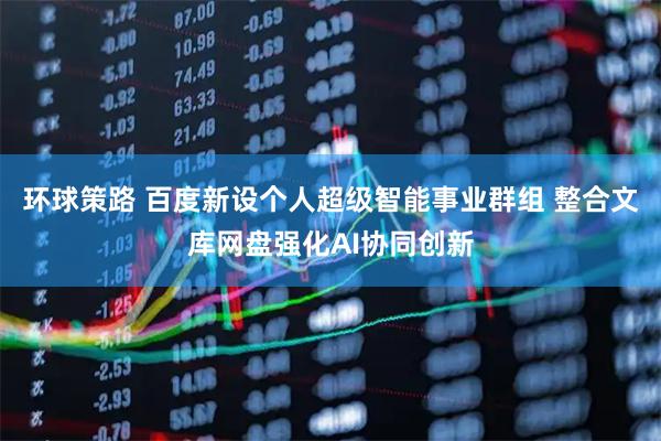 环球策路 百度新设个人超级智能事业群组 整合文库网盘强化AI协同创新