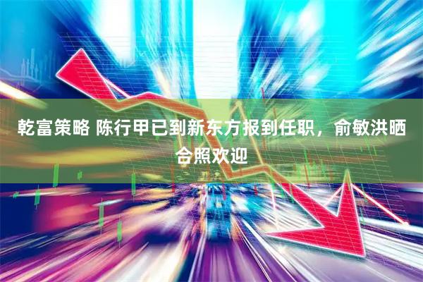 乾富策略 陈行甲已到新东方报到任职，俞敏洪晒合照欢迎
