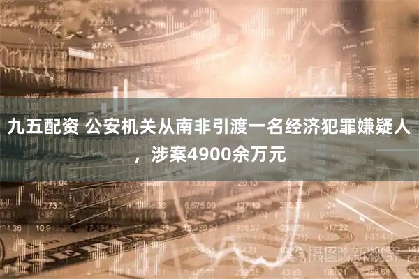 九五配资 公安机关从南非引渡一名经济犯罪嫌疑人，涉案4900余万元