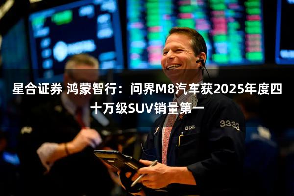 星合证券 鸿蒙智行：问界M8汽车获2025年度四十万级SUV销量第一