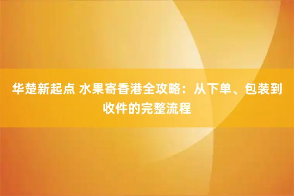 华楚新起点 水果寄香港全攻略：从下单、包装到收件的完整流程