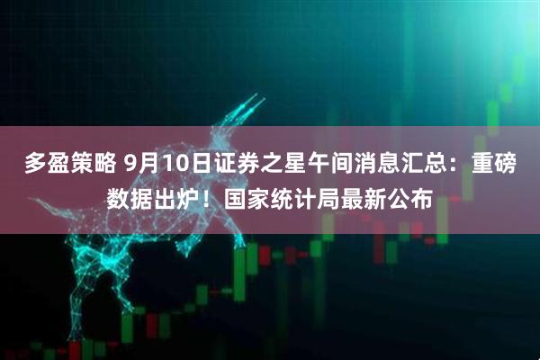 多盈策略 9月10日证券之星午间消息汇总：重磅数据出炉！国家统计局最新公布