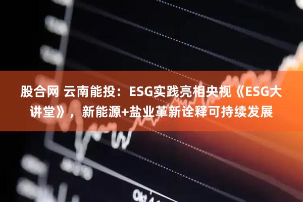 股合网 云南能投：ESG实践亮相央视《ESG大讲堂》，新能源+盐业革新诠释可持续发展