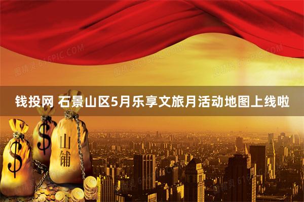 钱投网 石景山区5月乐享文旅月活动地图上线啦